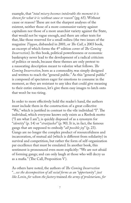 example, that “total misery becomes intolerable the moment i is showwn for what it is: without cause or reason’” (pg. 65). Without cause o reason? These are not the sharpest analyses of the existent, neither those of a more communist varicty against capitalism nor those of a more anarchist varicty against the State, that would not be vague enough, and there are other texts for that, like those reserved for a small milieu (the two issues of the magazine Tiggun, disbanded in 2001, o The Call,a 2003 book, an excerpt of which forms the 4 edition cover of The Coming Insurrection). In this book, political powerlessness or cconomic bankruptey never lead to the development of a radical eriticism of politics or needs, because these themes are only pretext to a nauseating description meant to valorize what follows. The Coming Insurreetion, born as a commodity, was simply designed and written to reach the “general public.” As this “general public” is composed of spectators eager for emotions to consume in the moment, as they are resistant to any idea that could give meaning to their entire existence, let’s give them casy images to latch onto that worit be too tiring. In order to more effectively hold the reader’s hand, the authors must include them in the construction of a great collective “We," which is justified in contrast to the vile individual “I". The individual, which everyone knows only exists as a Recbok motto (“ am what I am"),is quickly disposed of as a synonym for “identity’ (p. 14) or “straitjackef’ (p. 90). Itis in fact, the famous gangs that are supposed to embody “all possible joy” (p. 23). Gangs are no longer the complex product of resourcefulness and incarceration, of mutual aid (which is different from solidarity) in survival and competition, but rather the form of self-organization par excellence that must be emulated. In another book, this sentiment is pronounced even more explicitly: “We are not afraid of forming gangs; and can only laugh at those who will decry us as 2 mafia.” (The Call, Proposition V). As others have noted, the authors of The Coming Insurrection “..sec the decomposition of all social forms as an ‘pportunity” just like Lenin, for whom the foctory tesined the army of proletarians, for